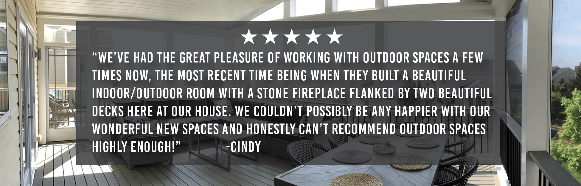 “We’ve had the great pleasure of working with Outdoor Spaces a few times now, the most recent time being when they built a beautiful indoor/outdoor room with a stone fireplace flanked by two beautiful decks here at our house. We couldn’t possibly be any happier with our wonderful new spaces and honestly can’t recommend Outdoor Spaces highly enough.” -Cindy 