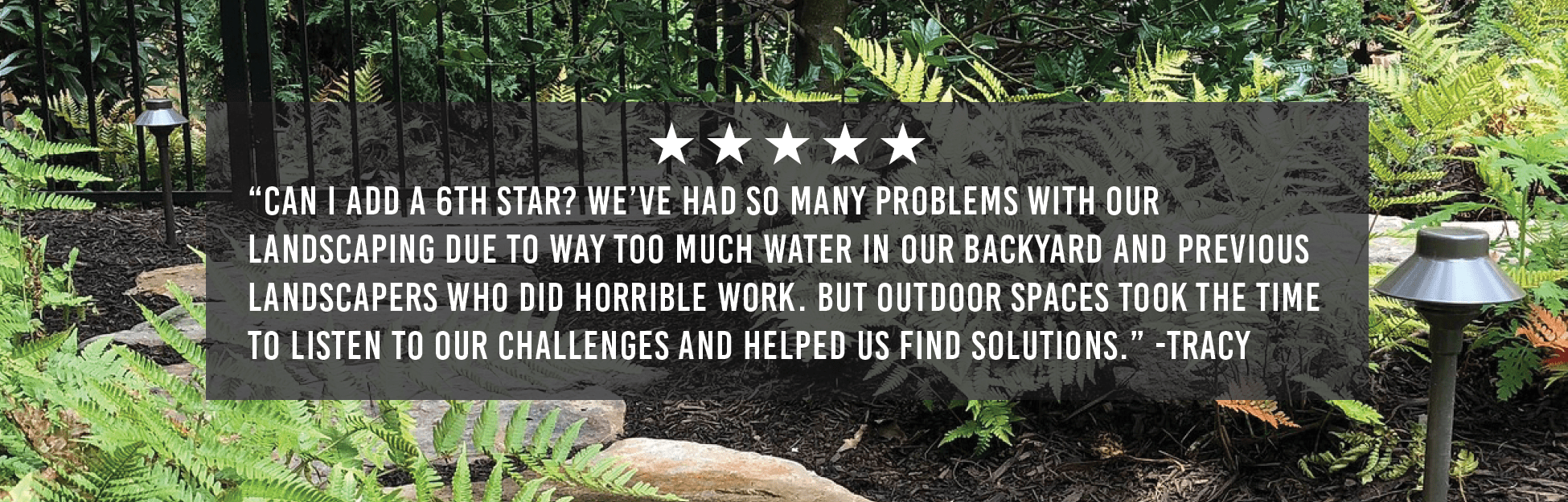 “Can I add a 6th star? We’ve had so many problems with our landscaping due to way too much water in our backyard and previous landscapers who did horrible work. But Outdoor Spaces took the time to listen to our challenges and helped us find solutions.” -Tracy