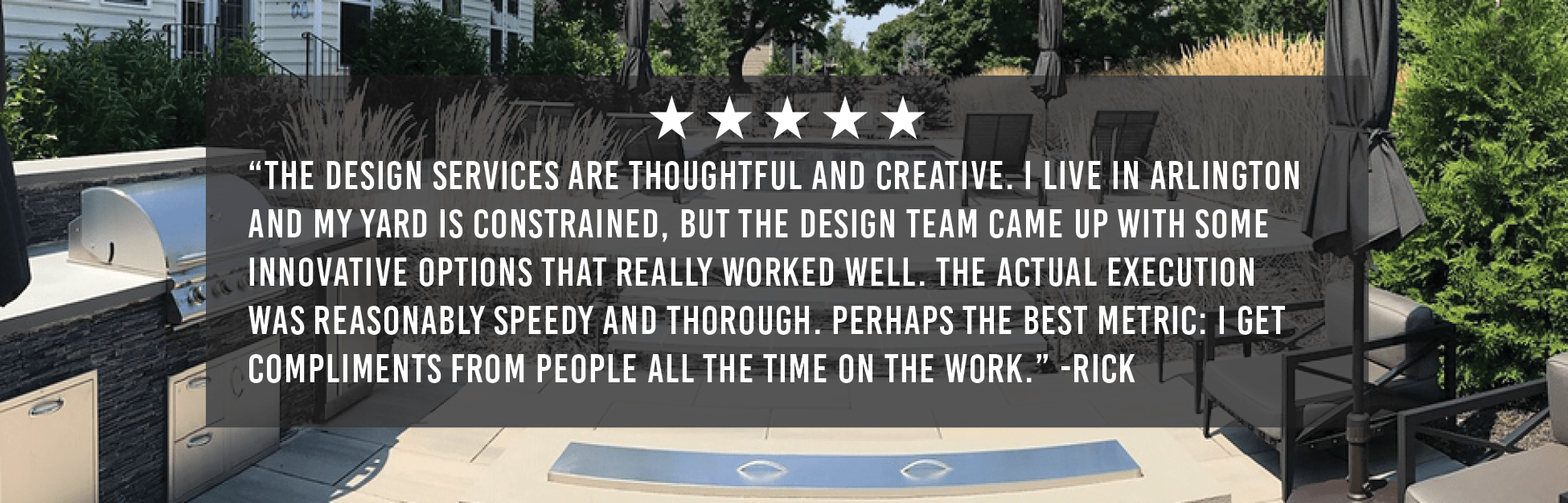 “The design services are thoughtful and creative. I live in Arlington and my yard is constrained, but the design team came up with some innovative options that really worked well. The actual execution was reasonably speedy and thorough. Perhaps the best metric: I get compliments from people all the time on the work.” -Rick