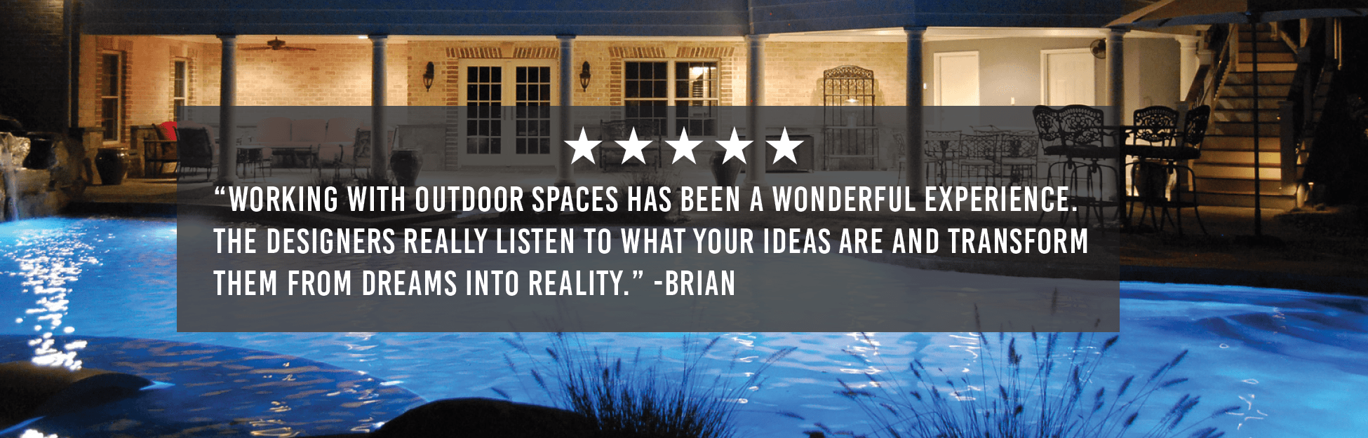 “Working with Outdoor Spaces has been a wonderful experience. The designers really listen to what your ideas are and transform them from dreams into reality.” -Brian