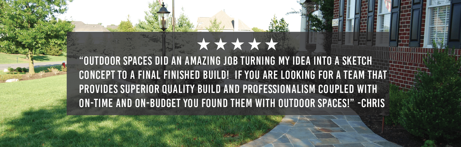 “Outdoor Spaces did an amazing job turning my idea into a sketch concept to a final finished build! If you are looking for a team that provides superior quality build and professionalism coupled with on-time and on-budget you found them with Outdoor Spaces!” -Chris